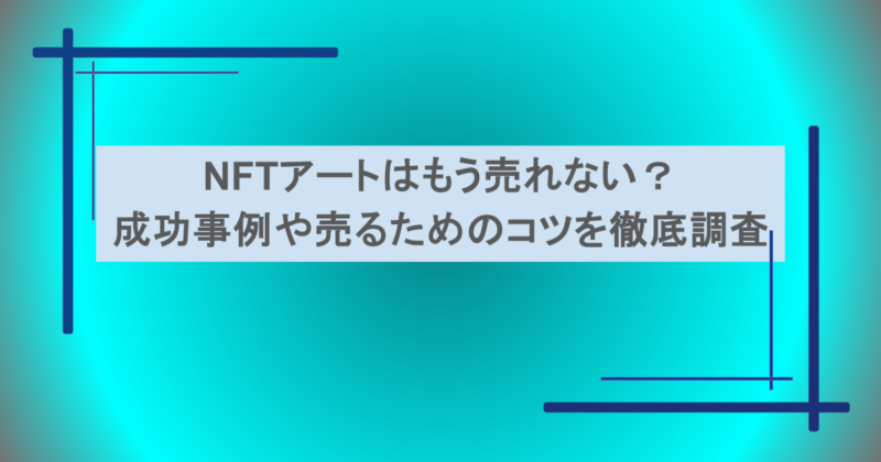NFTアートはもう売れない?成功事例や売るためのコツを徹底調査