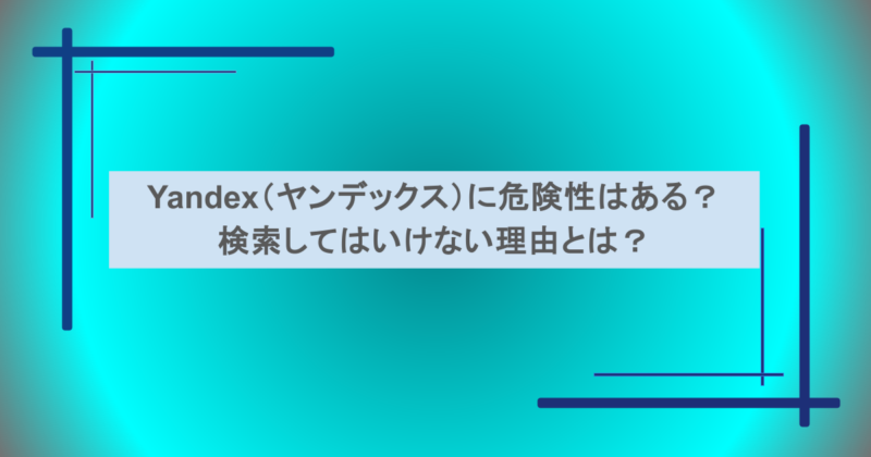 Yandex(ヤンデックス)に危険性はある?検索してはいけない理由とは?