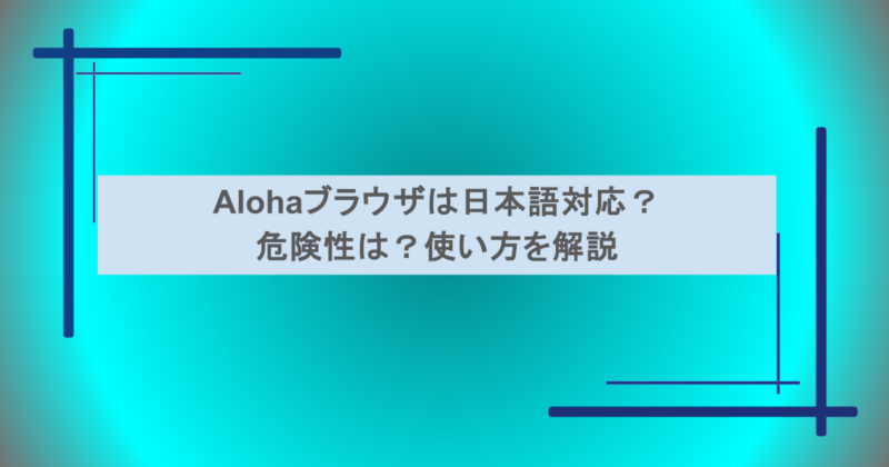 Alohaブラウザは日本語対応？危険性は？使い方を解説