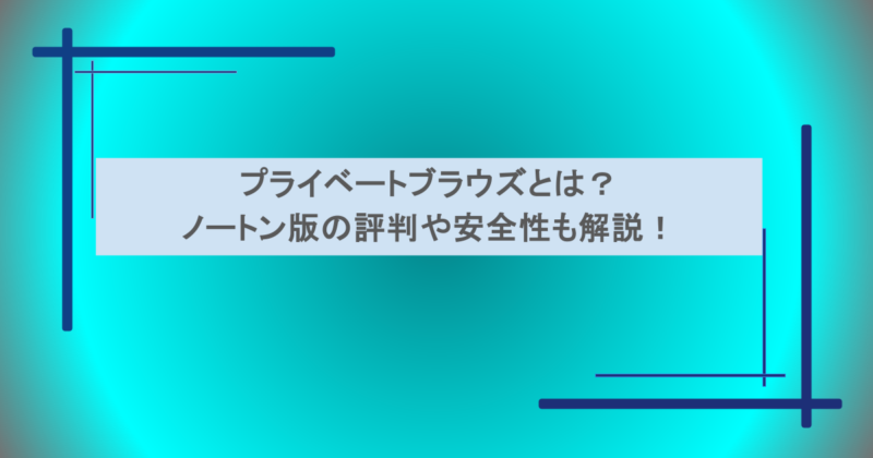 プライベートブラウズとは？ノートン版の評判や安全性も解説！