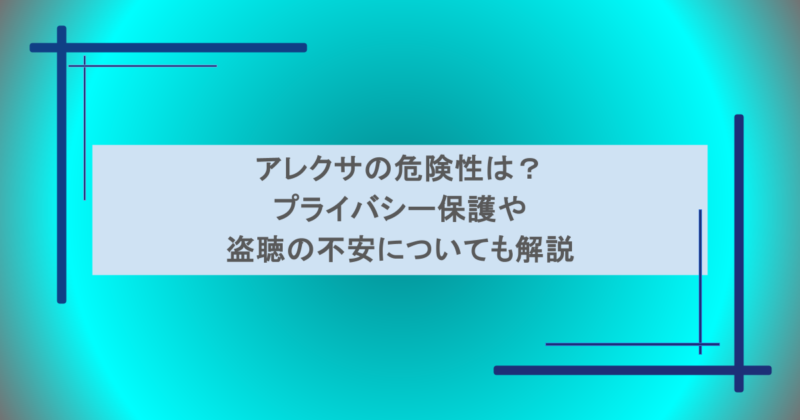 アレクサの危険性は？プライバシー保護や盗聴の不安についても解説