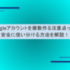 Googleアカウントを複数作る注意点って？安全に使い分ける方法を解説！